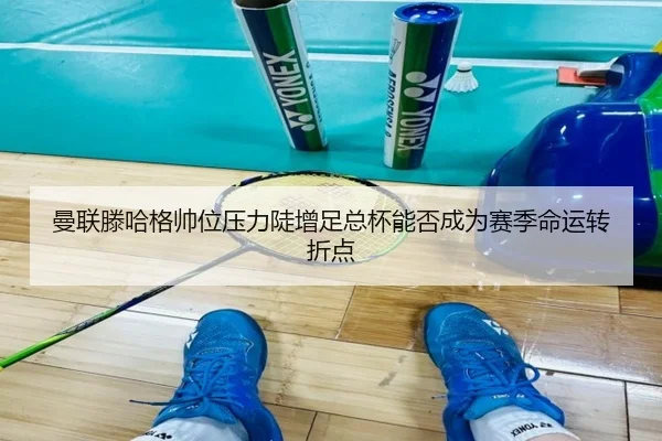 曼联滕哈格帅位压力陡增足总杯能否成为赛季命运转折点