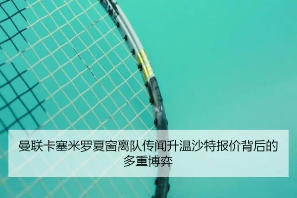 曼联卡塞米罗夏窗离队传闻升温沙特报价背后的多重博弈