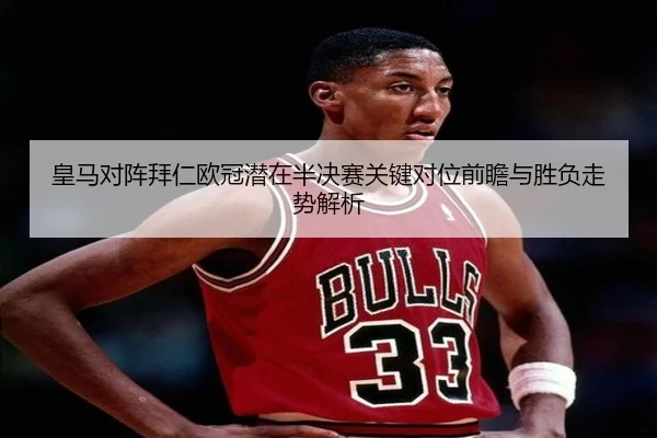 皇马对阵拜仁欧冠潜在半决赛关键对位前瞻与胜负走势解析