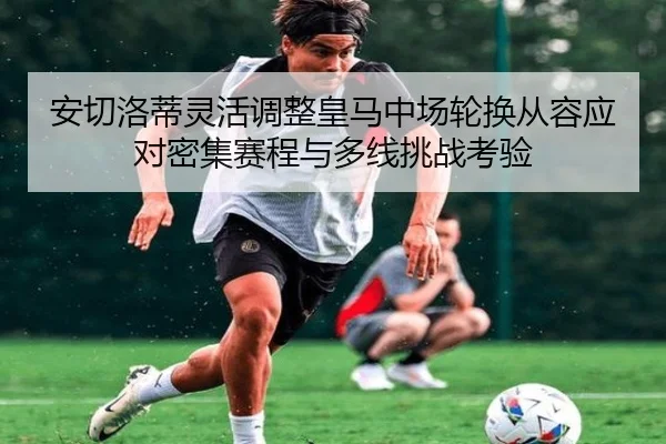 安切洛蒂灵活调整皇马中场轮换从容应对密集赛程与多线挑战考验
